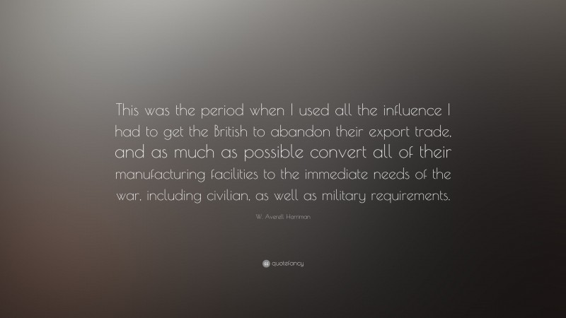 W. Averell Harriman Quote: “This was the period when I used all the influence I had to get the British to abandon their export trade, and as much as possible convert all of their manufacturing facilities to the immediate needs of the war, including civilian, as well as military requirements.”