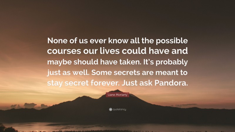 Liane Moriarty Quote: “None of us ever know all the possible courses our lives could have and maybe should have taken. It’s probably just as well. Some secrets are meant to stay secret forever. Just ask Pandora.”