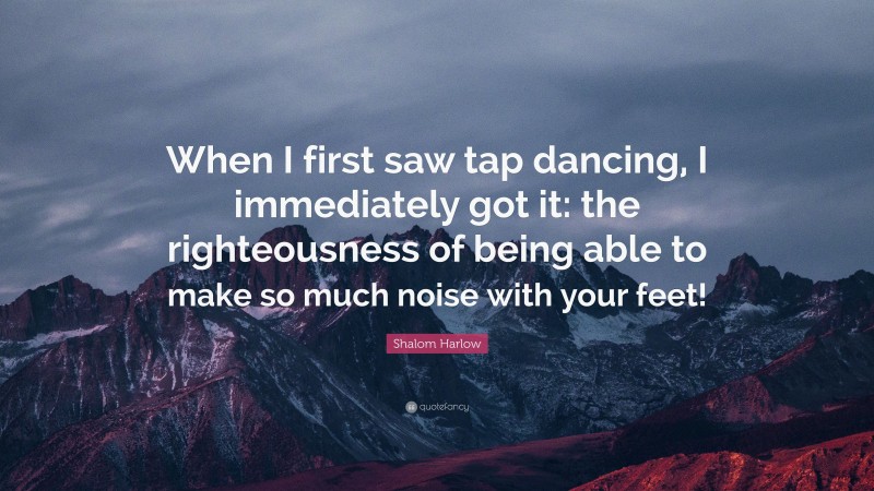 Shalom Harlow Quote: “When I first saw tap dancing, I immediately got it: the righteousness of being able to make so much noise with your feet!”
