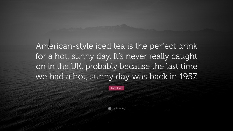 Tom Holt Quote: “American-style iced tea is the perfect drink for a hot, sunny day. It’s never really caught on in the UK, probably because the last time we had a hot, sunny day was back in 1957.”