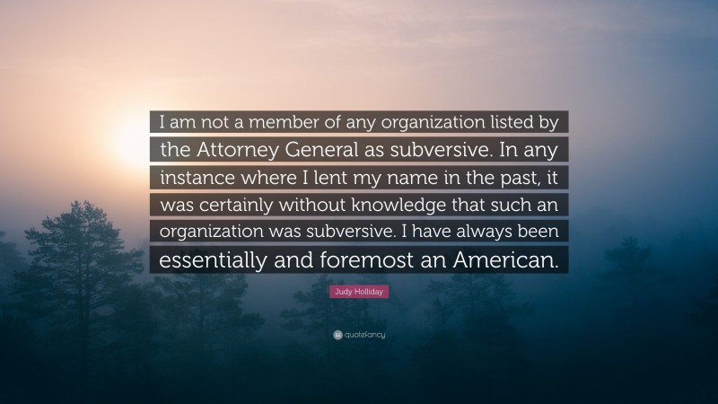 Judy Holliday Quote: “I am not a member of any organization listed by the Attorney General as subversive. In any instance where I lent my name in the past, it was certainly without knowledge that such an organization was subversive. I have always been essentially and foremost an American.”