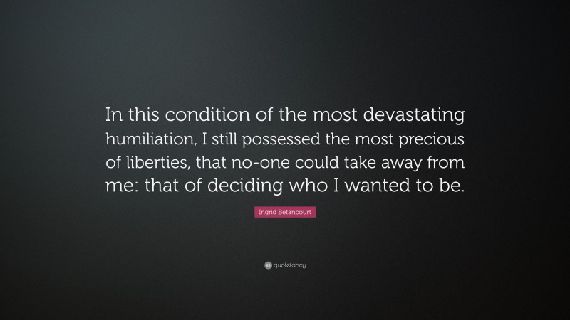 Ingrid Betancourt Quote: “In this condition of the most devastating humiliation, I still possessed the most precious of liberties, that no-one could take away from me: that of deciding who I wanted to be.”