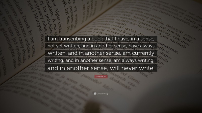 Charles Yu Quote: “I am transcribing a book that I have, in a sense, not yet written, and in another sense, have always written, and in another sense, am currently writing, and in another sense, am always writing, and in another sense, will never write.”