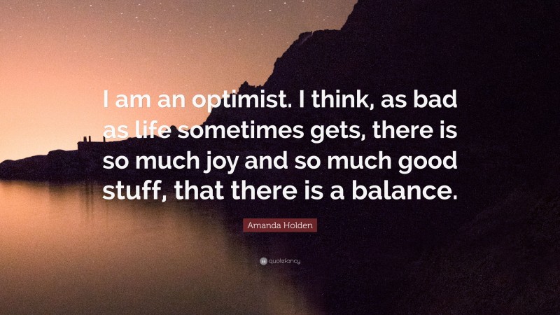 Amanda Holden Quote: “I am an optimist. I think, as bad as life sometimes gets, there is so much joy and so much good stuff, that there is a balance.”