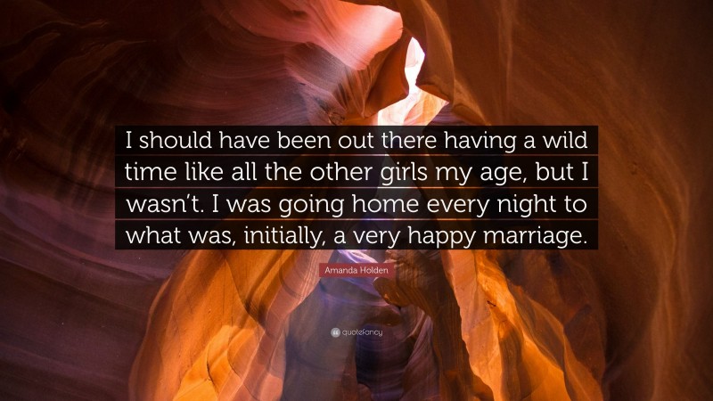 Amanda Holden Quote: “I should have been out there having a wild time like all the other girls my age, but I wasn’t. I was going home every night to what was, initially, a very happy marriage.”