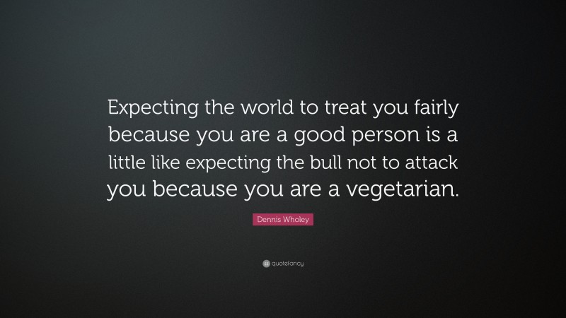 Dennis Wholey Quote: “Expecting the world to treat you fairly because you are a good person is a little like expecting the bull not to attack you because you are a vegetarian.”