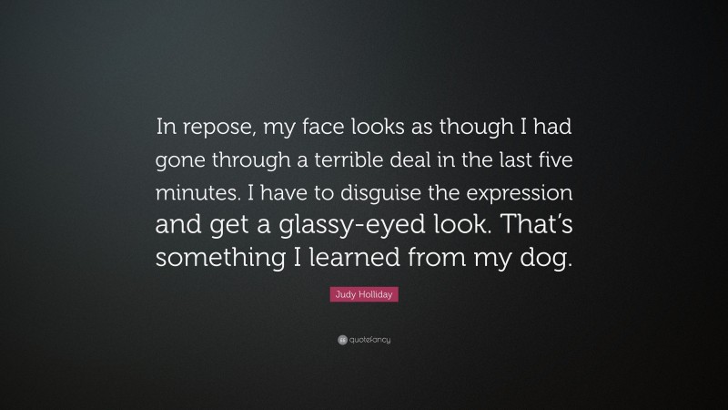 Judy Holliday Quote: “In repose, my face looks as though I had gone through a terrible deal in the last five minutes. I have to disguise the expression and get a glassy-eyed look. That’s something I learned from my dog.”