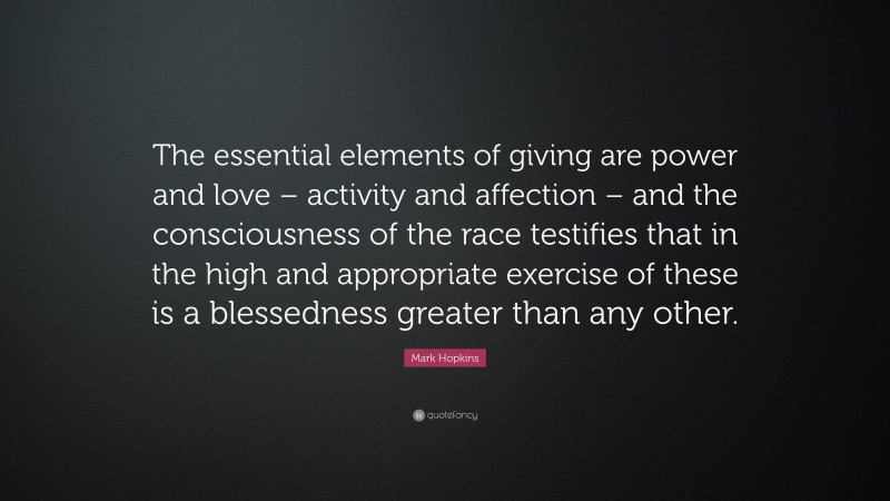 Mark Hopkins Quote: “The essential elements of giving are power and love – activity and affection – and the consciousness of the race testifies that in the high and appropriate exercise of these is a blessedness greater than any other.”