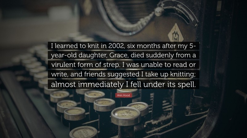 Ann Hood Quote: “I learned to knit in 2002, six months after my 5-year-old daughter, Grace, died suddenly from a virulent form of strep. I was unable to read or write, and friends suggested I take up knitting; almost immediately I fell under its spell.”