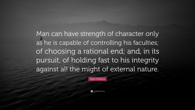 Mark Hopkins Quote: “Man can have strength of character only as he is capable of controlling his faculties; of choosing a rational end; and, in its pursuit, of holding fast to his integrity against al! the might of external nature.”