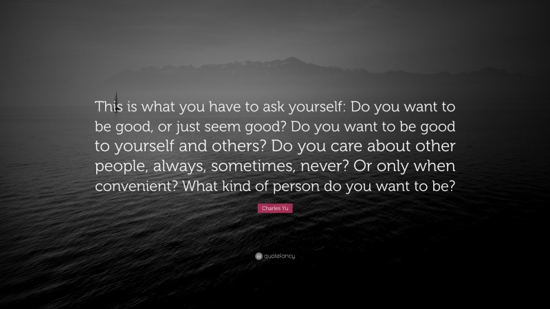 Charles Yu Quote: “This is what you have to ask yourself: Do you want to be good, or just seem good? Do you want to be good to yourself and others? Do you care about other people, always, sometimes, never? Or only when convenient? What kind of person do you want to be?”