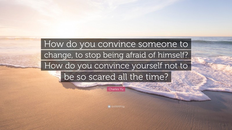 Charles Yu Quote: “How do you convince someone to change, to stop being afraid of himself? How do you convince yourself not to be so scared all the time?”