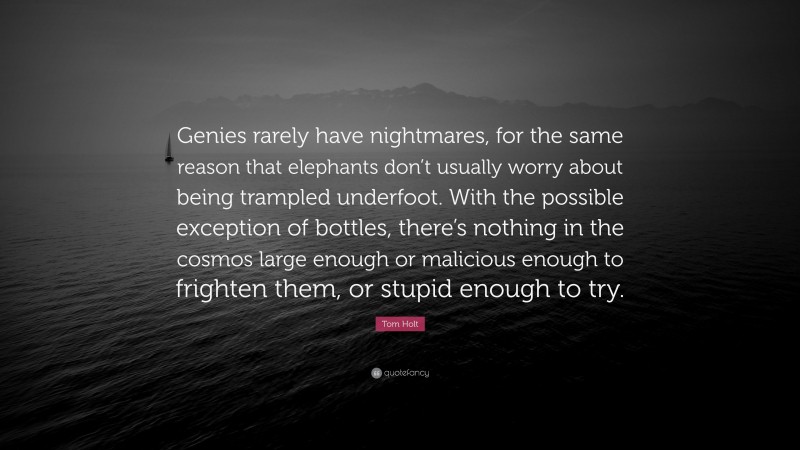 Tom Holt Quote: “Genies rarely have nightmares, for the same reason that elephants don’t usually worry about being trampled underfoot. With the possible exception of bottles, there’s nothing in the cosmos large enough or malicious enough to frighten them, or stupid enough to try.”