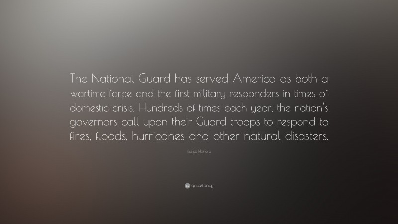 Russel Honore Quote: “The National Guard has served America as both a wartime force and the first military responders in times of domestic crisis. Hundreds of times each year, the nation’s governors call upon their Guard troops to respond to fires, floods, hurricanes and other natural disasters.”