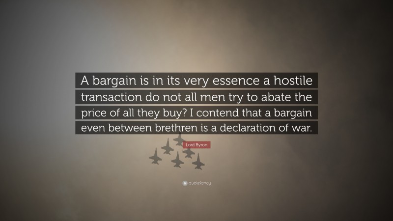 Lord Byron Quote: “A bargain is in its very essence a hostile transaction do not all men try to abate the price of all they buy? I contend that a bargain even between brethren is a declaration of war.”