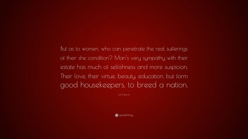 Lord Byron Quote: “But as to women, who can penetrate the real sufferings of their she condition? Man’s very sympathy with their estate has much of selfishness and more suspicion. Their love, their virtue, beauty, education, but form good housekeepers, to breed a nation.”