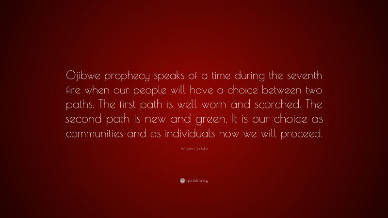 Winona LaDuke Quote: “Ojibwe prophecy speaks of a time during the seventh fire when our people will have a choice between two paths. The first path is well worn and scorched. The second path is new and green. It is our choice as communities and as individuals how we will proceed.”