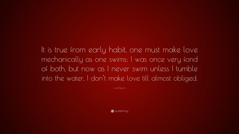 Lord Byron Quote: “It is true from early habit, one must make love mechanically as one swims; I was once very fond of both, but now as I never swim unless I tumble into the water, I don’t make love till almost obliged.”