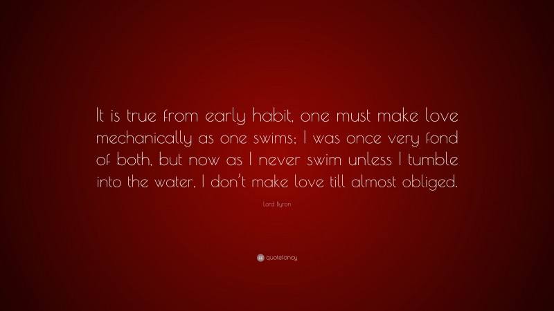 Lord Byron Quote: “It is true from early habit, one must make love mechanically as one swims; I was once very fond of both, but now as I never swim unless I tumble into the water, I don’t make love till almost obliged.”