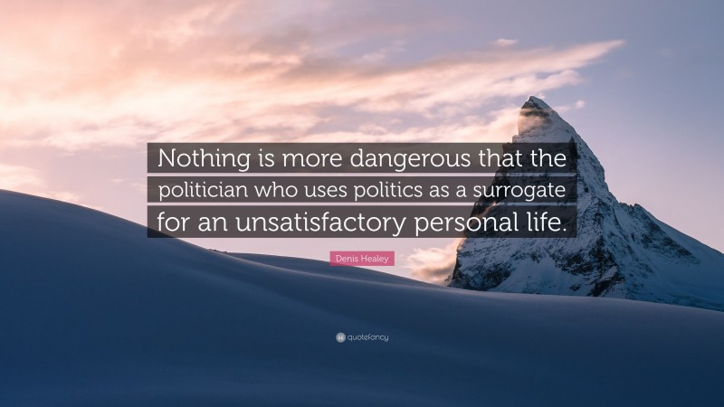 Denis Healey Quote: “Nothing is more dangerous that the politician who uses politics as a surrogate for an unsatisfactory personal life.”