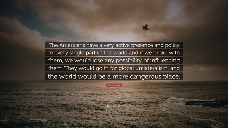 Denis Healey Quote: “The Americans have a very active presence and policy in every single part of the world and if we broke with them, we would lose any possibility of influencing them. They would go in for global unilateralism, and the world would be a more dangerous place.”