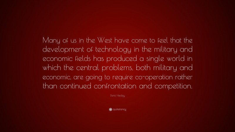 Denis Healey Quote: “Many of us in the West have come to feel that the development of technology in the military and economic fields has produced a single world in which the central problems, both military and economic, are going to require co-operation rather than continued confrontation and competition.”