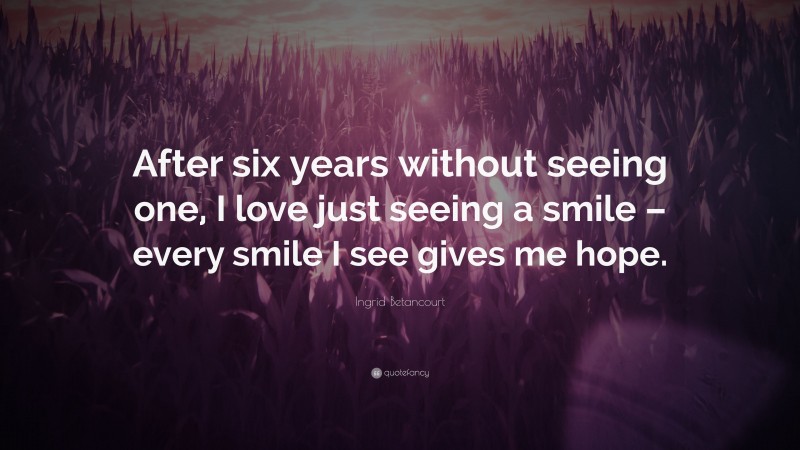 Ingrid Betancourt Quote: “After six years without seeing one, I love just seeing a smile – every smile I see gives me hope.”