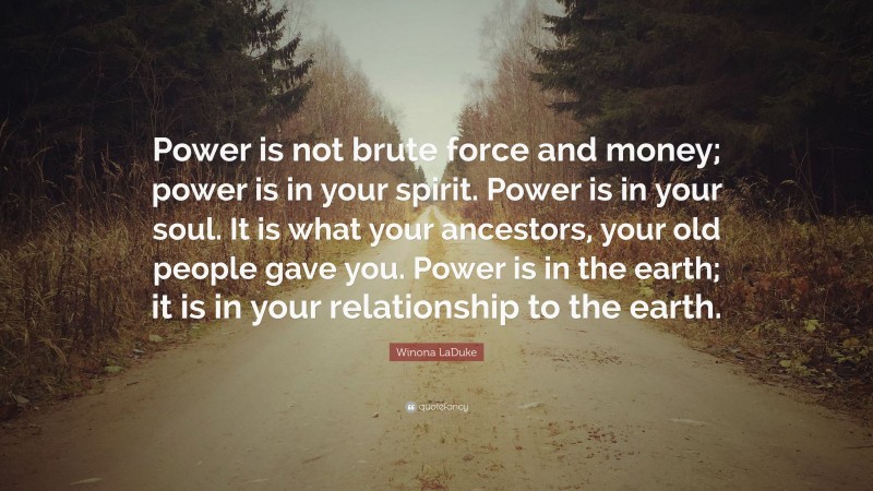 Winona LaDuke Quote: “Power is not brute force and money; power is in your spirit. Power is in your soul. It is what your ancestors, your old people gave you. Power is in the earth; it is in your relationship to the earth.”