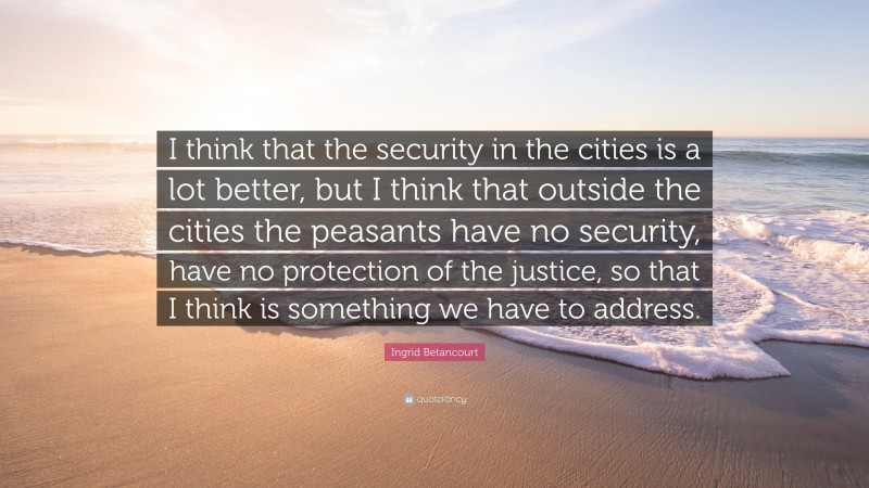Ingrid Betancourt Quote: “I think that the security in the cities is a lot better, but I think that outside the cities the peasants have no security, have no protection of the justice, so that I think is something we have to address.”