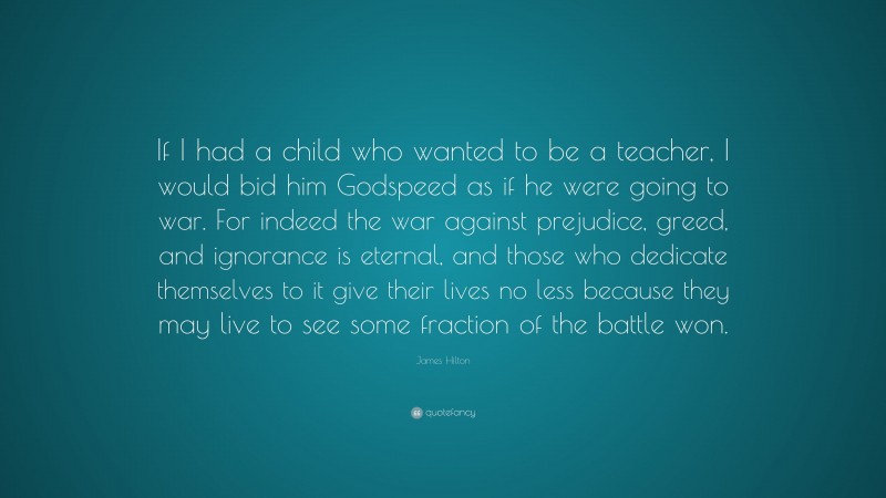 James Hilton Quote: “If I had a child who wanted to be a teacher, I would bid him Godspeed as if he were going to war. For indeed the war against prejudice, greed, and ignorance is eternal, and those who dedicate themselves to it give their lives no less because they may live to see some fraction of the battle won.”