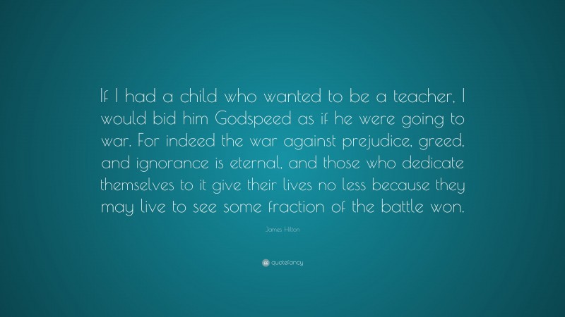 James Hilton Quote: “If I had a child who wanted to be a teacher, I would bid him Godspeed as if he were going to war. For indeed the war against prejudice, greed, and ignorance is eternal, and those who dedicate themselves to it give their lives no less because they may live to see some fraction of the battle won.”