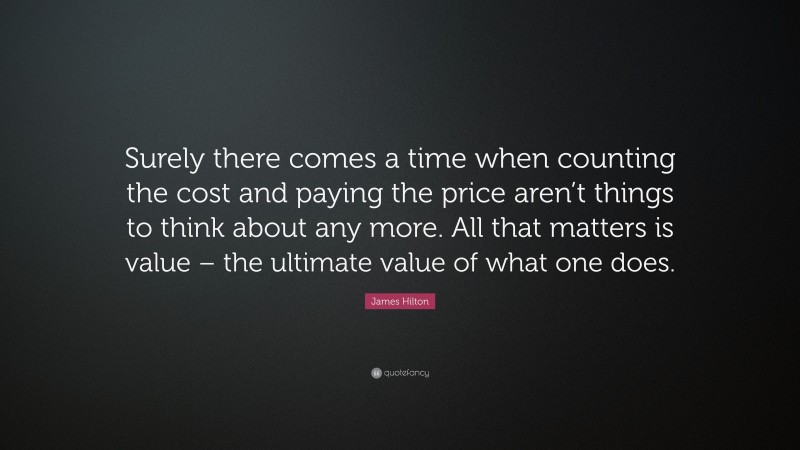 James Hilton Quote: “Surely there comes a time when counting the cost and paying the price aren’t things to think about any more. All that matters is value – the ultimate value of what one does.”