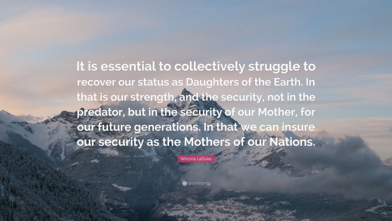 Winona LaDuke Quote: “It is essential to collectively struggle to recover our status as Daughters of the Earth. In that is our strength, and the security, not in the predator, but in the security of our Mother, for our future generations. In that we can insure our security as the Mothers of our Nations.”