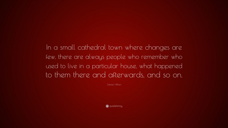 James Hilton Quote: “In a small cathedral town where changes are few, there are always people who remember who used to live in a particular house, what happened to them there and afterwards, and so on.”