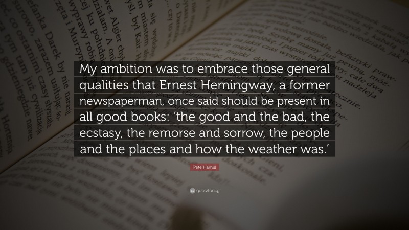 Pete Hamill Quote: “My ambition was to embrace those general qualities that Ernest Hemingway, a former newspaperman, once said should be present in all good books: ‘the good and the bad, the ecstasy, the remorse and sorrow, the people and the places and how the weather was.’”