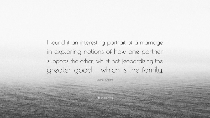 Rachel Griffiths Quote: “I found it an interesting portrait of a marriage in exploring notions of how one partner supports the other, whilst not jeopardizing the greater good – which is the family.”