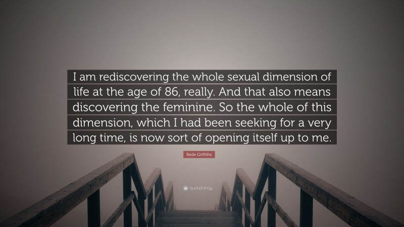 Bede Griffiths Quote: “I am rediscovering the whole sexual dimension of life at the age of 86, really. And that also means discovering the feminine. So the whole of this dimension, which I had been seeking for a very long time, is now sort of opening itself up to me.”