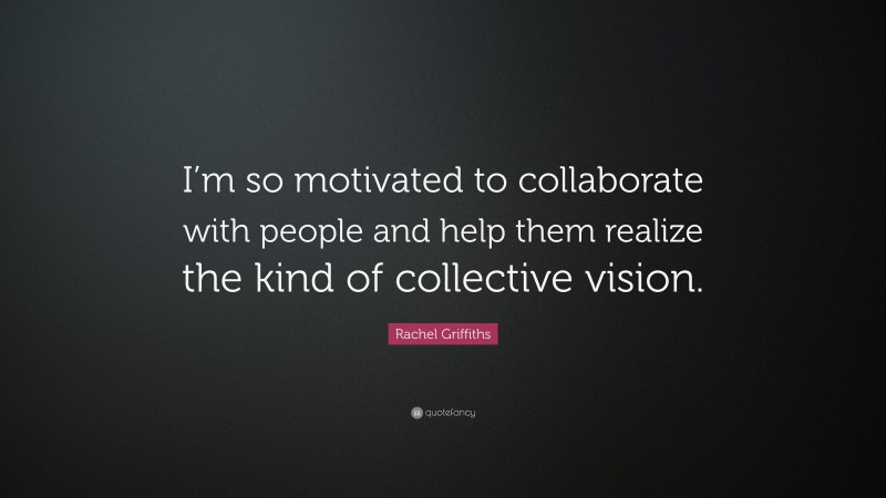 Rachel Griffiths Quote: “I’m so motivated to collaborate with people and help them realize the kind of collective vision.”