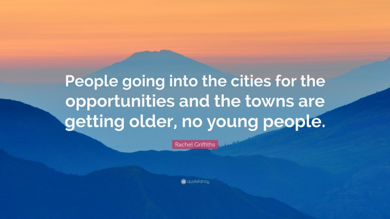 Rachel Griffiths Quote: “People going into the cities for the opportunities and the towns are getting older, no young people.”