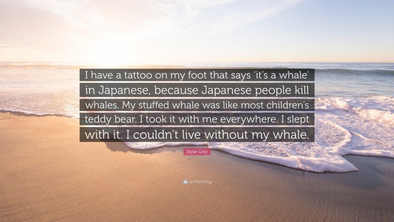 Skylar Grey Quote: “I have a tattoo on my foot that says ‘it’s a whale’ in Japanese, because Japanese people kill whales. My stuffed whale was like most children’s teddy bear. I took it with me everywhere. I slept with it. I couldn’t live without my whale.”