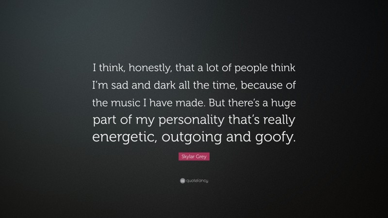 Skylar Grey Quote: “I think, honestly, that a lot of people think I’m sad and dark all the time, because of the music I have made. But there’s a huge part of my personality that’s really energetic, outgoing and goofy.”