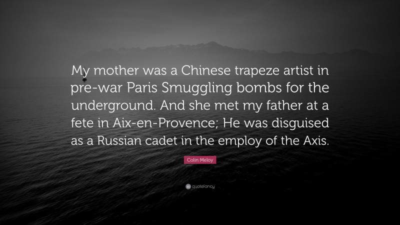Colin Meloy Quote: “My mother was a Chinese trapeze artist in pre-war Paris Smuggling bombs for the underground. And she met my father at a fete in Aix-en-Provence; He was disguised as a Russian cadet in the employ of the Axis.”