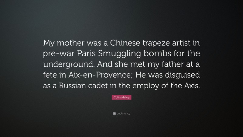 Colin Meloy Quote: “My mother was a Chinese trapeze artist in pre-war Paris Smuggling bombs for the underground. And she met my father at a fete in Aix-en-Provence; He was disguised as a Russian cadet in the employ of the Axis.”