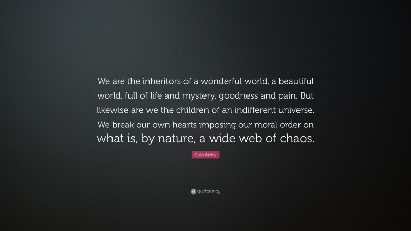 Colin Meloy Quote: “We are the inheritors of a wonderful world, a beautiful world, full of life and mystery, goodness and pain. But likewise are we the children of an indifferent universe. We break our own hearts imposing our moral order on what is, by nature, a wide web of chaos.”
