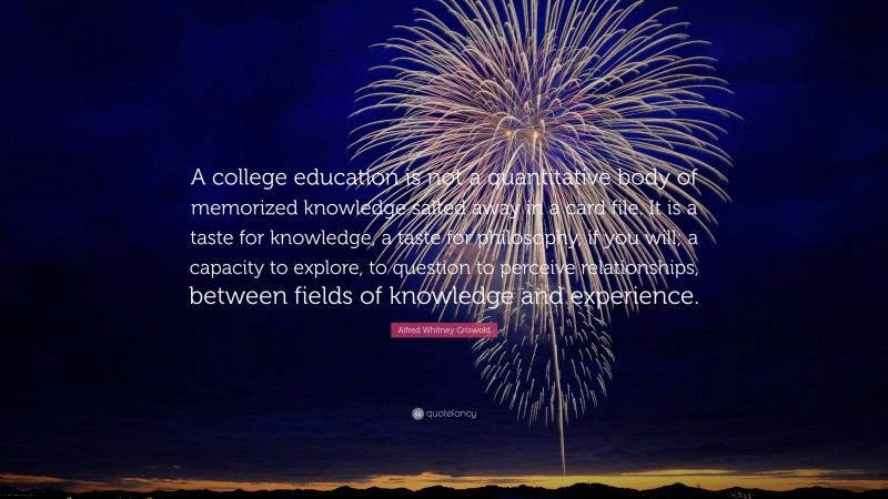 Alfred Whitney Griswold Quote: “A college education is not a quantitative body of memorized knowledge salted away in a card file. It is a taste for knowledge, a taste for philosophy, if you will; a capacity to explore, to question to perceive relationships, between fields of knowledge and experience.”
