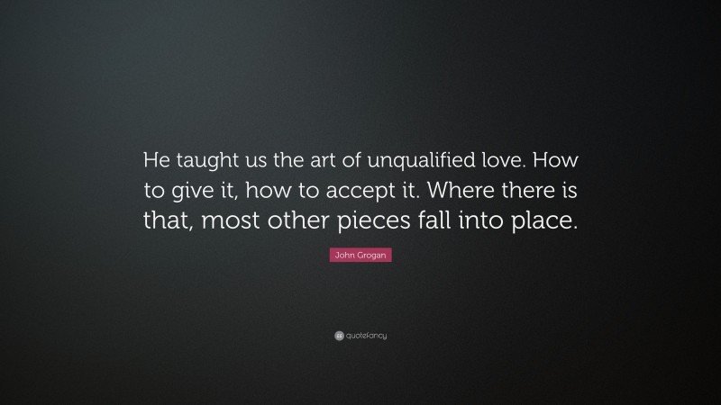 John Grogan Quote: “He taught us the art of unqualified love. How to give it, how to accept it. Where there is that, most other pieces fall into place.”