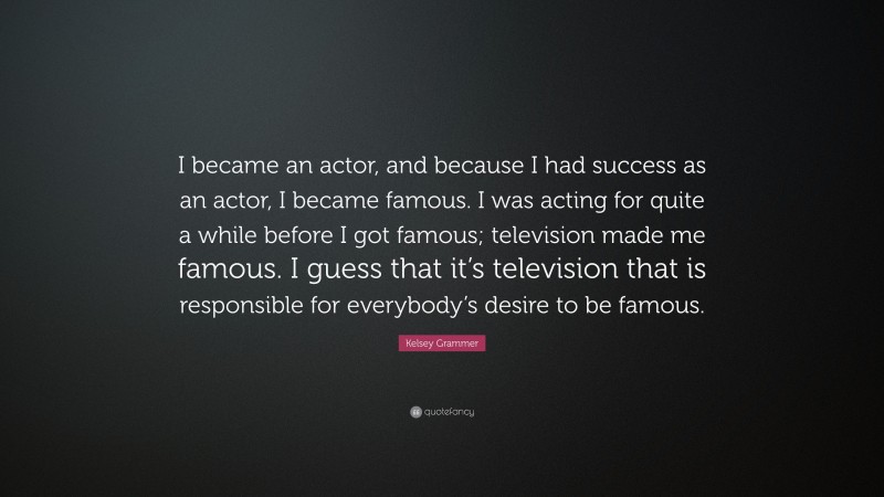 Kelsey Grammer Quote: “I became an actor, and because I had success as an actor, I became famous. I was acting for quite a while before I got famous; television made me famous. I guess that it’s television that is responsible for everybody’s desire to be famous.”