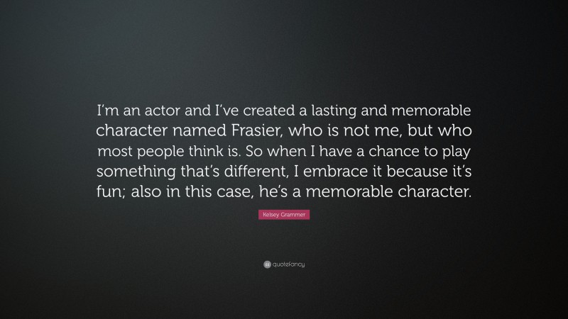 Kelsey Grammer Quote: “I’m an actor and I’ve created a lasting and memorable character named Frasier, who is not me, but who most people think is. So when I have a chance to play something that’s different, I embrace it because it’s fun; also in this case, he’s a memorable character.”