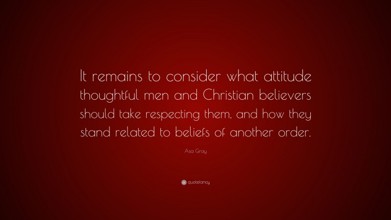 Asa Gray Quote: “It remains to consider what attitude thoughtful men and Christian believers should take respecting them, and how they stand related to beliefs of another order.”