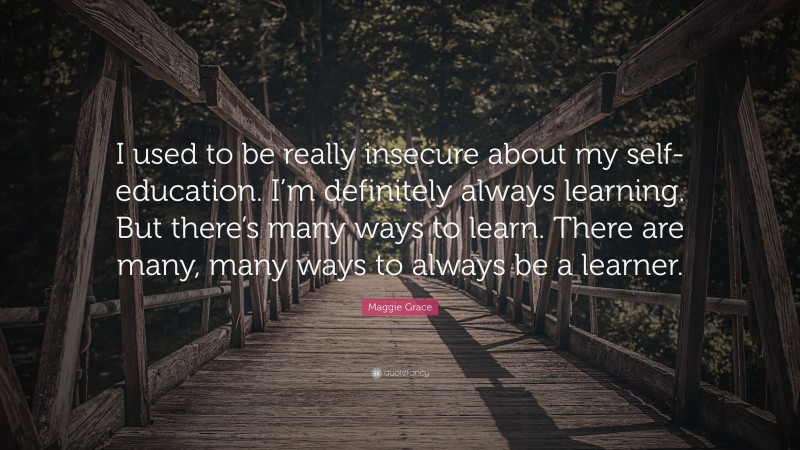 Maggie Grace Quote: “I used to be really insecure about my self-education. I’m definitely always learning. But there’s many ways to learn. There are many, many ways to always be a learner.”